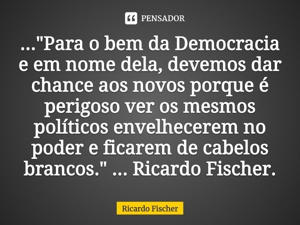 ⁠..."Para o bem da Democracia e em nome dela, devemos dar chance aos novos porque é perigoso ver os mesmos políticos envelhecerem no poder e ficarem de cab... Frase de Ricardo Fischer.