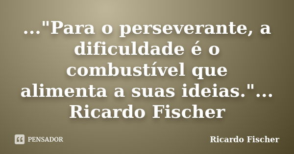 ..."Para o perseverante, a dificuldade é o combustível que alimenta a suas ideias."... Ricardo Fischer... Frase de Ricardo Fischer.