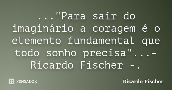 ..."Para sair do imaginário a coragem é o elemento fundamental que todo sonho precisa"...- Ricardo Fischer -.... Frase de Ricardo Fischer.