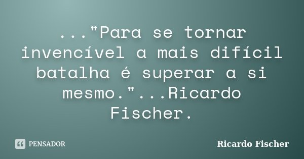 ..."Para se tornar invencível a mais difícil batalha é superar a si mesmo."...Ricardo Fischer.... Frase de Ricardo Fischer.