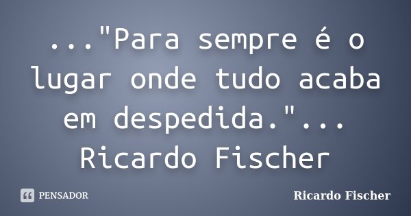 ..."Para sempre é o lugar onde tudo acaba em despedida."... Ricardo Fischer... Frase de Ricardo Fischer.