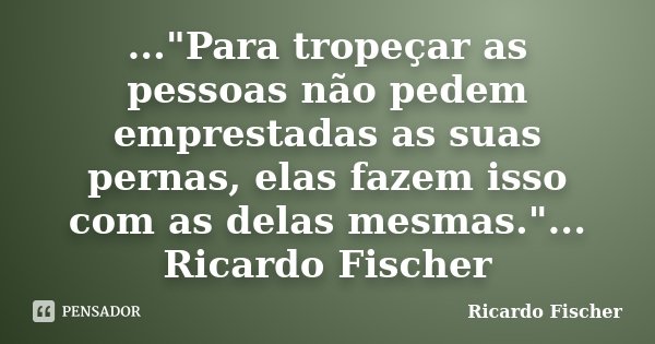 ..."Para tropeçar as pessoas não pedem emprestadas as suas pernas, elas fazem isso com as delas mesmas."... Ricardo Fischer... Frase de Ricardo Fischer.