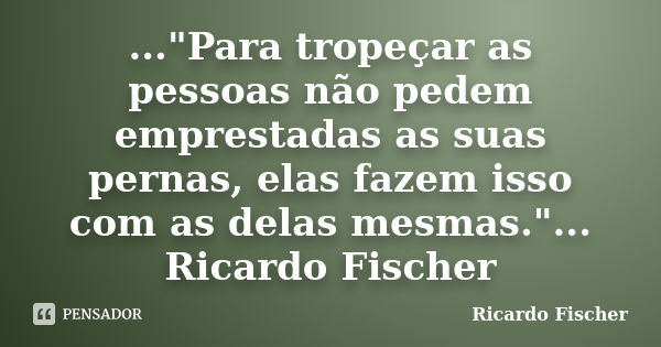 ..."Para tropeçar as pessoas não pedem emprestadas as suas pernas, elas fazem isso com as delas mesmas."... Ricardo Fischer... Frase de Ricardo Fischer.