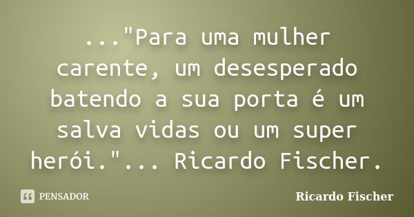 ..."Para uma mulher carente, um desesperado batendo a sua porta é um salva vidas ou um super herói."... Ricardo Fischer.... Frase de Ricardo Fischer.