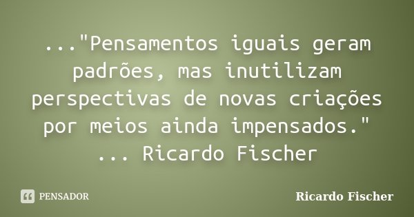 ..."Pensamentos iguais geram padrões, mas inutilizam perspectivas de novas criações por meios ainda impensados." ... Ricardo Fischer... Frase de Ricardo Fischer.