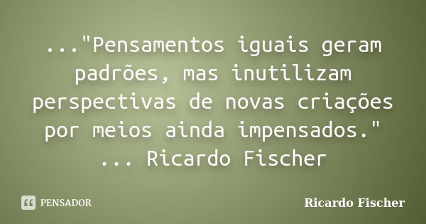 ..."Pensamentos iguais geram padrões, mas inutilizam perspectivas de novas criações por meios ainda impensados." ... Ricardo Fischer... Frase de Ricardo Fischer.