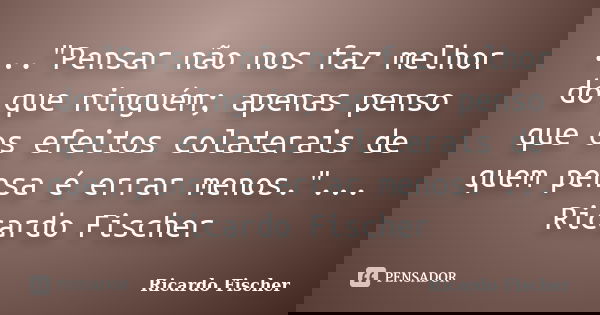 ..."Pensar não nos faz melhor do que ninguém; apenas penso que os efeitos colaterais de quem pensa é errar menos."... Ricardo Fischer... Frase de Ricardo Fischer.