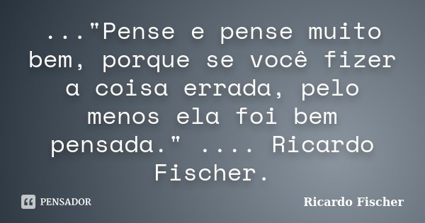 ..."Pense e pense muito bem, porque se você fizer a coisa errada, pelo menos ela foi bem pensada." .... Ricardo Fischer.... Frase de Ricardo Fischer.