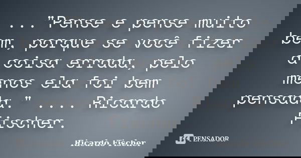 ..."Pense e pense muito bem, porque se você fizer a coisa errada, pelo menos ela foi bem pensada." .... Ricardo Fischer.... Frase de Ricardo Fischer.