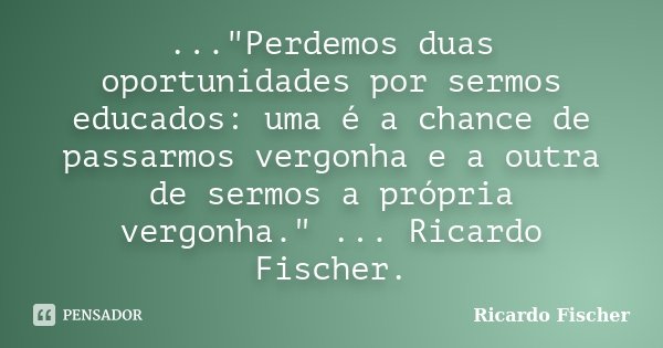 ..."Perdemos duas oportunidades por sermos educados: uma é a chance de passarmos vergonha e a outra de sermos a própria vergonha." ... Ricardo Fischer... Frase de Ricardo Fischer.