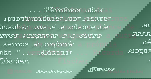 ..."Perdemos duas oportunidades por sermos educados: uma é a chance de passarmos vergonha e a outra de sermos a própria vergonha." ... Ricardo Fischer... Frase de Ricardo Fischer.