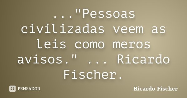 ..."Pessoas civilizadas veem as leis como meros avisos." ... Ricardo Fischer.... Frase de Ricardo Fischer.