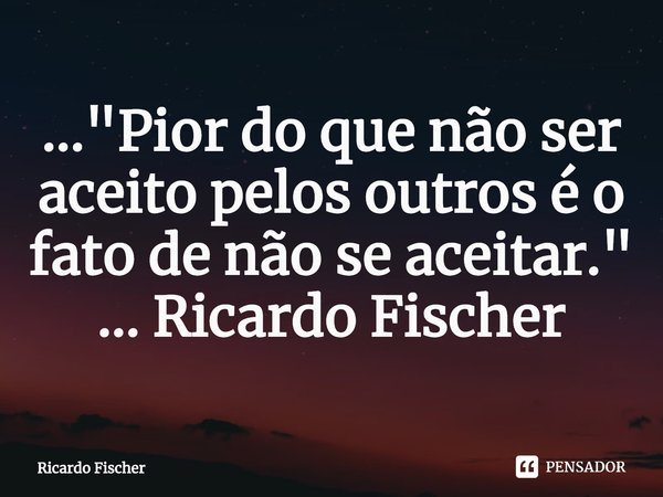 ⁠..."Pior do que não ser aceito pelos outros é o fato de não se aceitar." ... Ricardo Fischer... Frase de Ricardo Fischer.