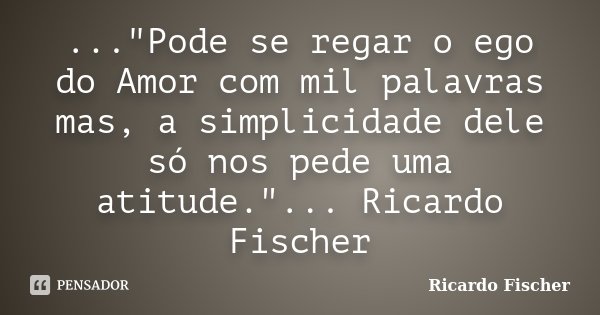 ..."Pode se regar o ego do Amor com mil palavras mas, a simplicidade dele só nos pede uma atitude."... Ricardo Fischer... Frase de Ricardo Fischer.