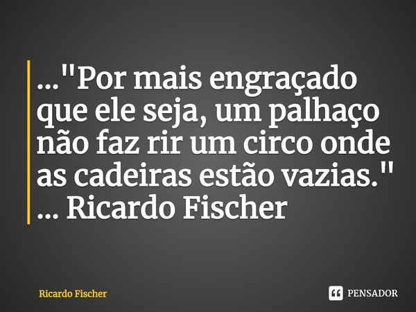⁠..."Por mais engraçado que ele seja, um palhaço não faz rir um circo onde as cadeiras estão vazias." ... Ricardo Fischer... Frase de Ricardo Fischer.
