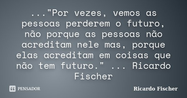 ..."Por vezes, vemos as pessoas perderem o futuro, não porque as pessoas não acreditam nele mas, porque elas acreditam em coisas que não tem futuro." ... Frase de Ricardo Fischer.