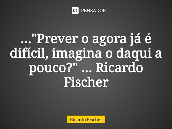⁠..."Prever o agora já é difícil, imagina o daqui a pouco?" ... Ricardo Fischer... Frase de Ricardo Fischer.
