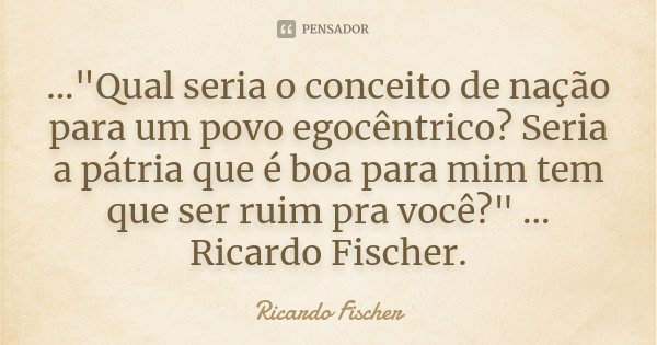 ..."Qual seria o conceito de nação para um povo egocêntrico? Seria a pátria que é boa para mim tem que ser ruim pra você?" ... Ricardo Fischer.... Frase de Ricardo Fischer.
