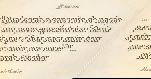 ..."Qual seria o conceito de nação para um povo egocêntrico? Seria a pátria que é boa para mim tem que ser ruim pra você?" ... Ricardo Fischer.... Frase de Ricardo Fischer.