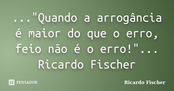 ..."Quando a arrogância é maior do que o erro, feio não é o erro!"... Ricardo Fischer... Frase de Ricardo Fischer.