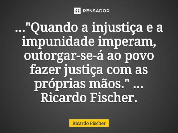 ⁠..."Quando a injustiça e a impunidade imperam, outorgar-se-á ao povo fazer justiça com as próprias mãos." ... Ricardo Fischer.... Frase de Ricardo Fischer.