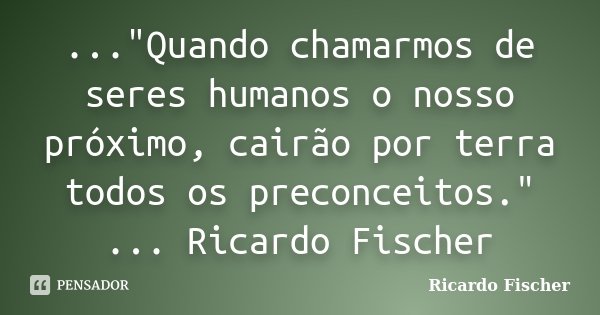 ..."Quando chamarmos de seres humanos o nosso próximo, cairão por terra todos os preconceitos." ... Ricardo Fischer... Frase de Ricardo Fischer.