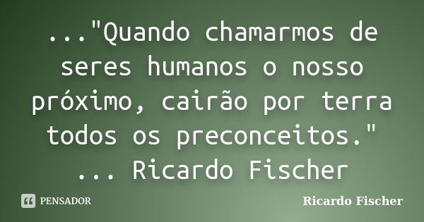 ..."Quando chamarmos de seres humanos o nosso próximo, cairão por terra todos os preconceitos." ... Ricardo Fischer... Frase de Ricardo Fischer.