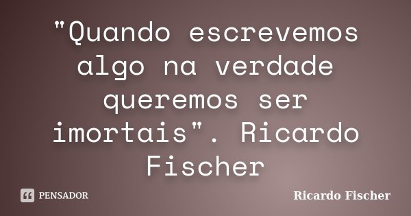 "Quando escrevemos algo na verdade queremos ser imortais". Ricardo Fischer... Frase de Ricardo Fischer.