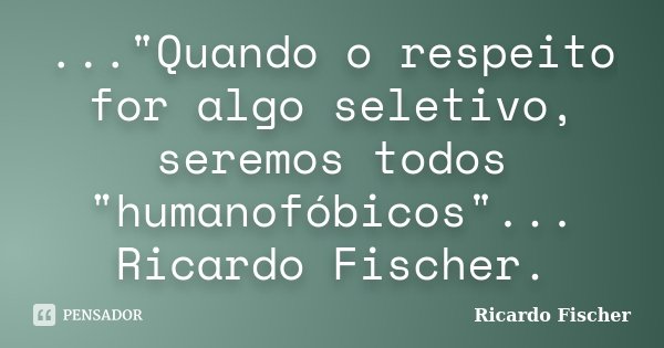 ..."Quando o respeito for algo seletivo, seremos todos "humanofóbicos"... Ricardo Fischer.... Frase de Ricardo Fischer.