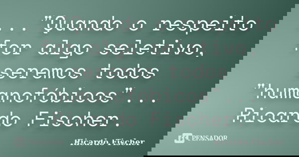 ..."Quando o respeito for algo seletivo, seremos todos "humanofóbicos"... Ricardo Fischer.... Frase de Ricardo Fischer.