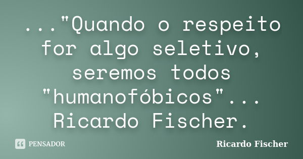 ..."Quando o respeito for algo seletivo, seremos todos "humanofóbicos"... Ricardo Fischer.... Frase de Ricardo Fischer.