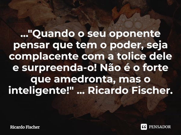 ⁠..."Quando o seu oponente pensar que tem o poder, seja complacente com a tolice dele e surpreenda-o! Não é o forte que amedronta, mas o inteligente!"... Frase de Ricardo Fischer.