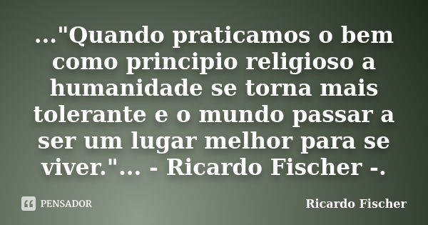 ..."Quando praticamos o bem como principio religioso a humanidade se torna mais tolerante e o mundo passar a ser um lugar melhor para se viver."... - ... Frase de Ricardo Fischer.