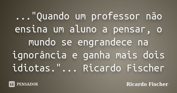 ..."Quando um professor não ensina um aluno a pensar, o mundo se engrandece na ignorância e ganha mais dois idiotas."... Ricardo Fischer... Frase de Ricardo Fischer.