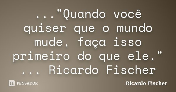 ..."Quando você quiser que o mundo mude, faça isso primeiro do que ele." ... Ricardo Fischer... Frase de Ricardo Fischer.