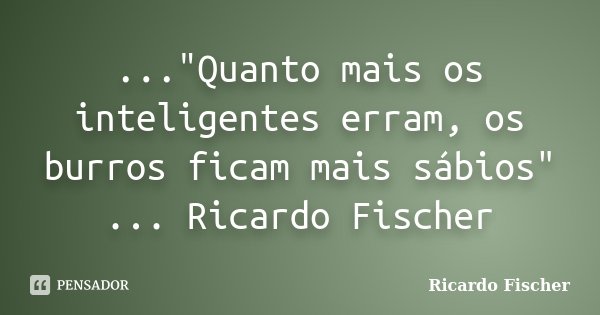 ..."Quanto mais os inteligentes erram, os burros ficam mais sábios" ... Ricardo Fischer... Frase de Ricardo Fischer.