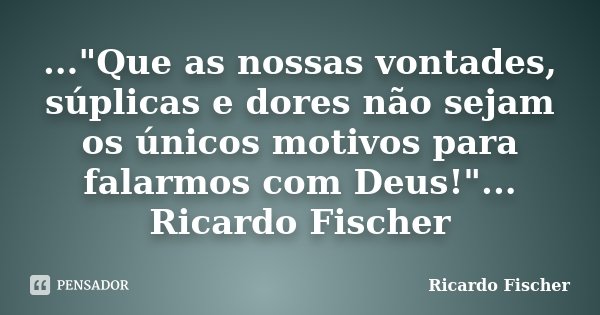 ..."Que as nossas vontades, súplicas e dores não sejam os únicos motivos para falarmos com Deus!"... Ricardo Fischer... Frase de Ricardo Fischer.