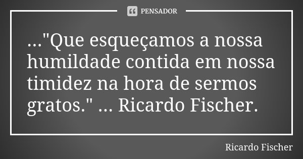..."Que esqueçamos a nossa humildade contida em nossa timidez na hora de sermos gratos." ... Ricardo Fischer.... Frase de Ricardo Fischer.