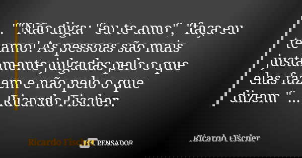 ..""Não diga: "eu te amo", "faça eu te amo! As pessoas são mais justamente julgadas pelo o que elas fazem e não pelo o que dizem."... Frase de Ricardo Fischer.