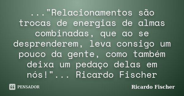 ..."Relacionamentos são trocas de energias de almas combinadas, que ao se desprenderem, leva consigo um pouco da gente, como também deixa um pedaço delas e... Frase de Ricardo Fischer.
