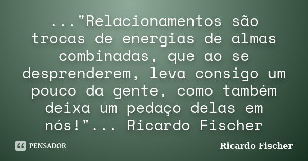 ..."Relacionamentos são trocas de energias de almas combinadas, que ao se desprenderem, leva consigo um pouco da gente, como também deixa um pedaço delas e... Frase de Ricardo Fischer.