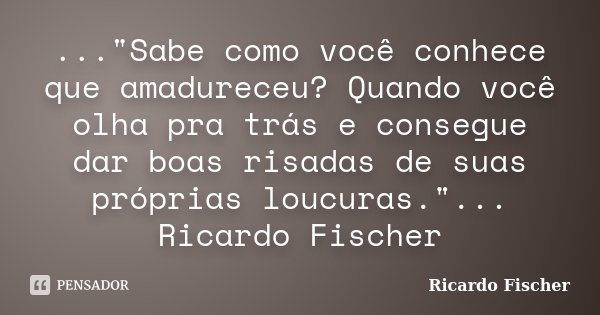 ..."Sabe como você conhece que amadureceu? Quando você olha pra trás e consegue dar boas risadas de suas próprias loucuras."... Ricardo Fischer... Frase de Ricardo Fischer.