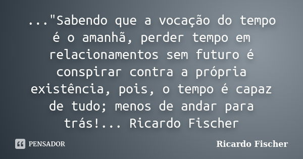 ..."Sabendo que a vocação do tempo é o amanhã, perder tempo em relacionamentos sem futuro é conspirar contra a própria existência, pois, o tempo é capaz de... Frase de Ricardo Fischer.