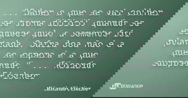 ..."Saber o que se vai colher se torna difícil quando se esquece qual a semente foi plantada. Safra boa não é a que se espera é a que surpreende." ...... Frase de Ricardo Fischer.