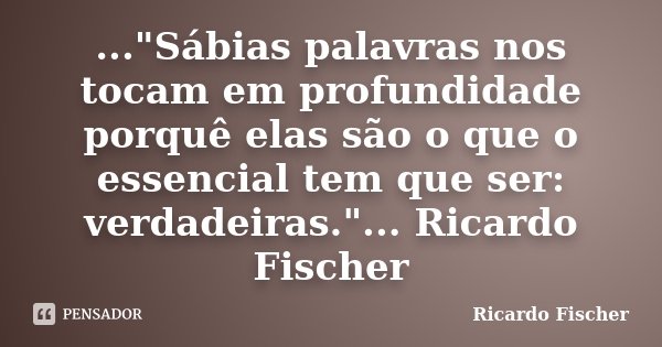 ..."Sábias palavras nos tocam em profundidade porquê elas são o que o essencial tem que ser: verdadeiras."... Ricardo Fischer... Frase de Ricardo Fischer.