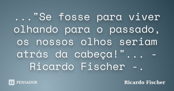 ..."Se fosse para viver olhando para o passado, os nossos olhos seriam atrás da cabeça!"... - Ricardo Fischer -.... Frase de Ricardo Fischer.