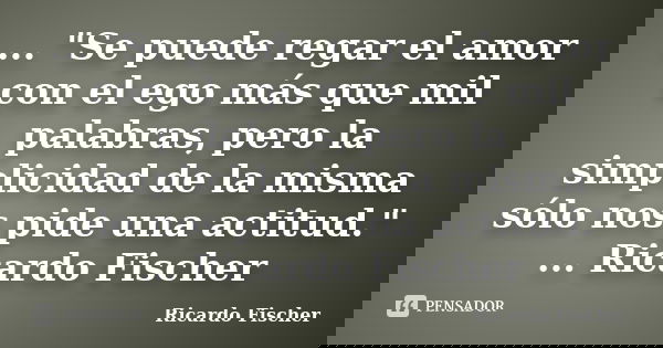 ... "Se puede regar el amor con el ego más que mil palabras, pero la simplicidad de la misma sólo nos pide una actitud." ... Ricardo Fischer... Frase de Ricardo Fischer.