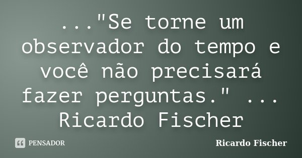..."Se torne um observador do tempo e você não precisará fazer perguntas." ... Ricardo Fischer... Frase de Ricardo Fischer.