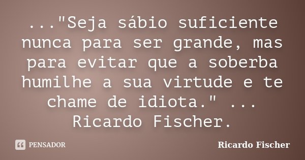 ..."Seja sábio suficiente nunca para ser grande, mas para evitar que a soberba humilhe a sua virtude e te chame de idiota." ... Ricardo Fischer.... Frase de Ricardo Fischer.