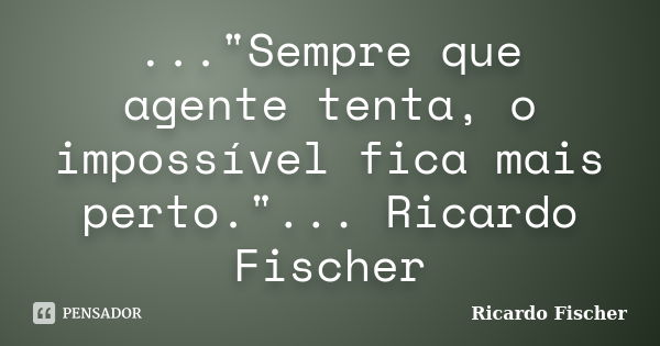 ..."Sempre que agente tenta, o impossível fica mais perto."... Ricardo Fischer... Frase de Ricardo Fischer.